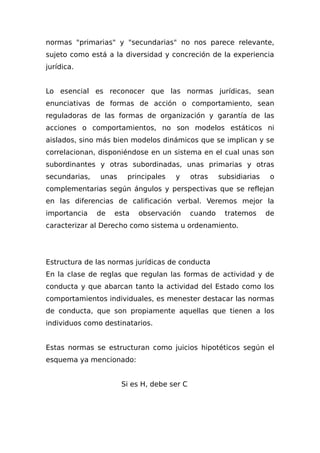 normas "primarias" y "secundarias" no nos parece relevante,
sujeto como está a la diversidad y concreción de la experiencia
jurídica.
Lo esencial es reconocer que las normas jurídicas, sean
enunciativas de formas de acción o comportamiento, sean
reguladoras de las formas de organización y garantía de las
acciones o comportamientos, no son modelos estáticos ni
aislados, sino más bien modelos dinámicos que se implican y se
correlacionan, disponiéndose en un sistema en el cual unas son
subordinantes y otras subordinadas, unas primarias y otras
secundarias, unas principales y otras subsidiarias o
complementarias según ángulos y perspectivas que se reflejan
en las diferencias de calificación verbal. Veremos mejor la
importancia de esta observación cuando tratemos de
caracterizar al Derecho como sistema u ordenamiento.
Estructura de las normas jurídicas de conducta
En la clase de reglas que regulan las formas de actividad y de
conducta y que abarcan tanto la actividad del Estado como los
comportamientos individuales, es menester destacar las normas
de conducta, que son propiamente aquellas que tienen a los
individuos como destinatarios.
Estas normas se estructuran como juicios hipotéticos según el
esquema ya mencionado:
Si es H, debe ser C
 
