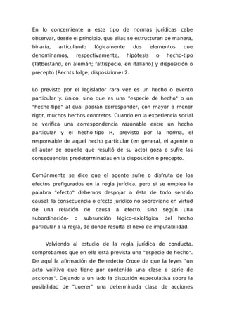 En lo concerniente a este tipo de normas jurídicas cabe
observar, desde el principio, que ellas se estructuran de manera,
binaria, articulando lógicamente dos elementos que
denominamos, respectivamente, hipótesis o hecho-tipo
(Tatbestand, en alemán; fattispecie, en italiano) y disposición o
precepto (Rechts folge; disposizione) 2.
Lo previsto por el legislador rara vez es un hecho o evento
particular y. único, sino que es una "especie de hecho" o un
"hecho-tipo" al cual podrán corresponder, con mayor o menor
rigor, muchos hechos concretos. Cuando en la experiencia social
se verifica una correspondencia razonable entre un hecho
particular y el hecho-tipo H, previsto por la norma, el
responsable de aquel hecho particular (en general, el agente o
el autor de aquello que resultó de su acto) goza o sufre las
consecuencias predeterminadas en la disposición o precepto.
Comúnmente se dice que el agente sufre o disfruta de los
efectos prefigurados en la regla jurídica, pero si se emplea la
palabra "efecto" debemos despojar a ésta de todo sentido
causal: la consecuencia o efecto jurídico no sobreviene en virtud
de una relación de causa a efecto, sino según una
subordinación- o subsunción lógico-axiológica del hecho
particular a la regla, de donde resulta el nexo de imputabilidad.
Volviendo al estudio de la regla jurídica de conducta,
comprobamos que en ella está prevista una "especie de hecho".
De aquí la afirmación de Benedetto Croce de que la leyes "un
acto volitivo que tiene por contenido una clase o serie de
acciones". Dejando a un lado la discusión especulativa sobre la
posibilidad de "querer" una determinada clase de acciones
 