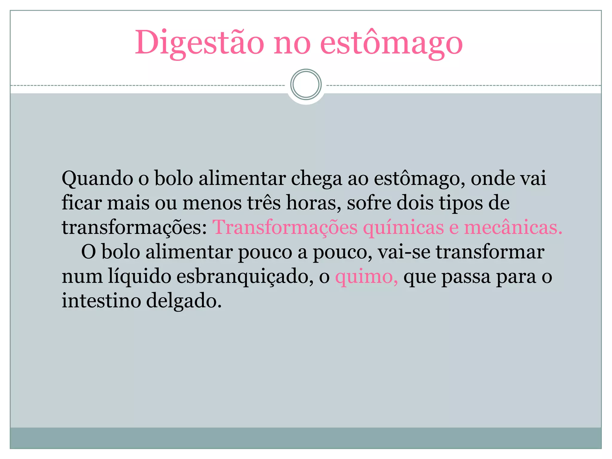 Digestão no estômago
Quando o bolo alimentar chega ao estômago, onde vai
ficar mais ou menos três horas, sofre dois tipos de
transformações: Transformações químicas e mecânicas.
O bolo alimentar pouco a pouco, vai-se transformar
num líquido esbranquiçado, o quimo, que passa para o
intestino delgado.