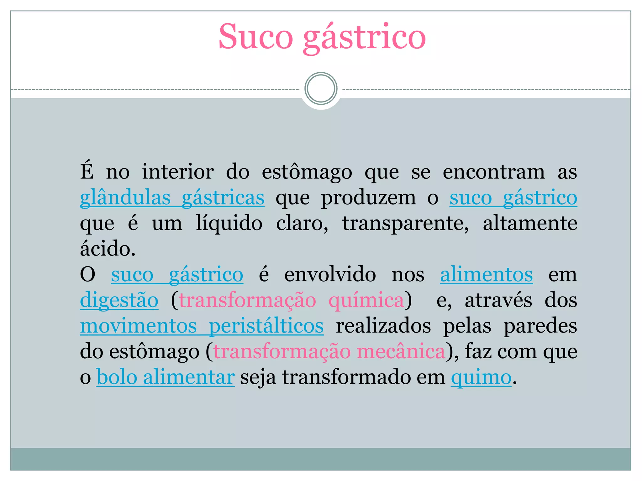 Suco gástrico
É no interior do estômago que se encontram as
glândulas gástricas que produzem o suco gástrico
que é um líquido claro, transparente, altamente
ácido.
O suco gástrico é envolvido nos alimentos em
digestão (transformação química) e, através dos
movimentos peristálticos realizados pelas paredes
do estômago (transformação mecânica), faz com que
o bolo alimentar seja transformado em quimo.