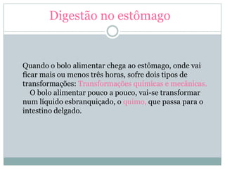 Digestão no estômago


Quando o bolo alimentar chega ao estômago, onde vai
ficar mais ou menos três horas, sofre dois tipos de
transformações: Transformações químicas e mecânicas.
   O bolo alimentar pouco a pouco, vai-se transformar
num líquido esbranquiçado, o quimo, que passa para o
intestino delgado.
 