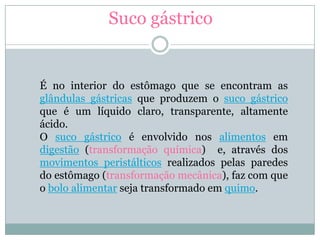 Suco gástrico


É no interior do estômago que se encontram as
glândulas gástricas que produzem o suco gástrico
que é um líquido claro, transparente, altamente
ácido.
O suco gástrico é envolvido nos alimentos em
digestão (transformação química) e, através dos
movimentos peristálticos realizados pelas paredes
do estômago (transformação mecânica), faz com que
o bolo alimentar seja transformado em quimo.
 