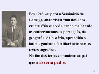 Em 1918 vai para o Seminário de Lamego, onde viveu “um dos anos cruciais”da sua vida, tendo melhorado os conhecimentos de português, da geografia, da história, aprendido o latim e ganhado familiaridade com os textos sagrados . No fim das férias comunicou ao pai que  não seria padre . 