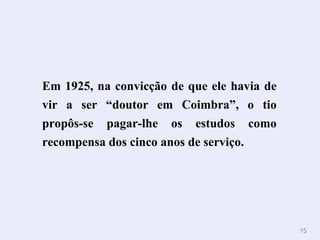 Em 1925, na convicção de que ele havia de vir a ser “doutor em Coimbra”, o tio propôs-se pagar-lhe os estudos como recompensa dos cinco anos de serviço. 