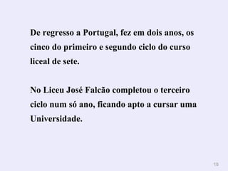 De regresso a Portugal, fez em dois anos, os cinco do primeiro e segundo ciclo do curso liceal de sete.  No Liceu José Falcão completou o terceiro ciclo num só ano, ficando apto a cursar uma Universidade.   