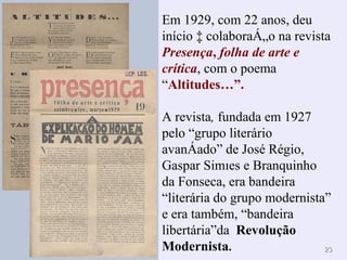 Em 1929, com 22 anos, deu início à colaboração na revista  Presença ,  folha de arte e crítica , com o poema “ Altitudes…”. A revista ,  fundada em 1927 pelo “grupo literário avançado” de José Régio, Gaspar Simões e Branquinho da Fonseca, era bandeira “literária do grupo modernista” e era também, “bandeira libertária”da  Revolução Modernista . 