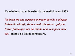 Conclui o curso universitário de medicina em 1933. Na hora em que esperava merecer da vida a alegria íntima do triunfo, sinto o medo do avesso  quiçá o terror fundo que não diz donde vem nem para onde vai ,  anotou no dia da formatura.  . 