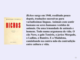 Bichos  surge em 1940, reeditado pouco depois, traduções sucessivas para variadíssimas línguas. Animais com sentir humano ou seres humanos vestidos de animais. Ou uma irmandade de animais e homens. Tudo numa argamassa de vida. O cão Nero, o galo Tenório, o jerico Morgado, o Ladino, o Ramiro. E a Madalena, caminhando na contra mão da contradição entre cultura e vida. 