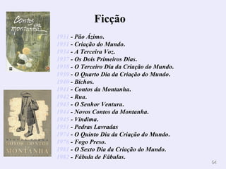 1931  - Pão Ázimo .  1931  - Criação do Mundo .  1934  - A Terceira Voz .  1937  - Os Dois Primeiros Dias .  1938  - O Terceiro Dia da Criação do Mundo .  1939  - O Quarto Dia da Criação do Mundo .  1940  - Bichos .  1941  - Contos da Montanha .  1942  - Rua .  1943  - O Senhor Ventura .  1944  - Novos Contos da Montanha .  1945  - Vindima .  1951  - Pedras Lavradas   1974  - O Quinto Dia da Criação do Mundo .  1976  - Fogo Preso .  1981  - O Sexto Dia da Criação do Mundo .  1982  - Fábula de Fábulas .  Ficção         
