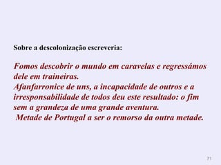 Sobre a descolonização escreveria: Fomos descobrir o   mundo em caravelas e regressámos dele em   traineiras.  Afanfarronice de uns, a incapacidade de outros e a irresponsabilidade de   todos deu este resultado: o fim sem a grandeza de uma grande aventura.   Metade de   Portugal a ser o remorso da outra metade.   
