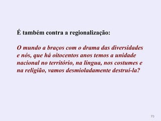 É também contra a regionalização:  O mundo a braços com o drama das diversidades e nós, que há oitocentos anos temos a unidade nacional no território, na língua, nos costumes e na religião, vamos desmioladamente destruí-la?   