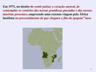 Em 1973, no intuito  de  sentir pulsar o coração austral, de contemplar os cenários das nossas grandezas passadas e das nossas misérias presentes , empreende uma extensa viagem pela África lusófona  no pressentimento de que chegara o fim da epopeia” lusa. . 