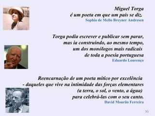 Miguel Torga é um poeta em que um país se diz.  Sophia de Mello Breyner Andresen Torga podia escrever e publicar sem parar, mas ia construindo, ao mesmo tempo, um dos monólogos mais radicais  de toda a poesia portuguesa Eduardo Lourenço Reencarnação de um poeta mítico por excelência  - daqueles que vive na intimidade das forças elementares (a terra, o sol, o vento, a água)  para celebrá-las com o seu canto. David Mourão Ferreira 