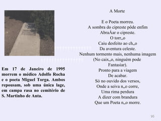 A Morte  E o Poeta morreu. A sombra do cipreste pôde enfim Abraçar o cipreste. O torrão Caiu desfeito ao chão Da aventura celeste. Nenhum tormento mais, nenhuma imagem (No caixão, ninguém pode  Fantasiar). Pronto para a viagem De acabar. Só no ouvido dos versos, Onde a seiva não corre, Uma rima perdura A dizer com brandura Que um Poeta não morre. Em 17 de Janeiro de 1995 morrem o médico Adolfo Rocha e o poeta Miguel Torga. Ambos repousam, sob uma única lage, em campa rasa no cemitério de S. Martinho de Anta.                                        