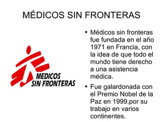 MÉDICOS SIN FRONTERAS Médicos sin fronteras fue fundada en el año 1971 en Francia, con la idea de que todo el mundo tiene derecho a una asistencia médica. Fue galardonada con el Premio Nobel de la Paz en 1999,por su trabajo en varios continentes. 