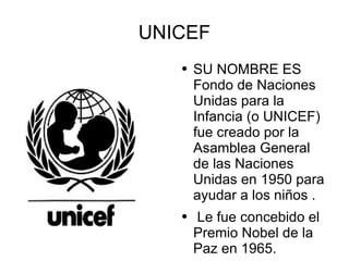 UNICEF SU NOMBRE ES Fondo de Naciones Unidas para la Infancia (o UNICEF)  fue creado por la  Asamblea General  de las Naciones Unidas en 1950 para ayudar a los niños . Le fue concebido el Premio Nobel de la  Paz en 1965. 
