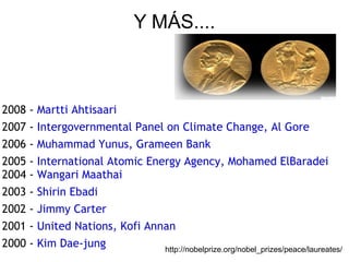 Y MÁS.... 2008 -  Martti Ahtisaari 2007 -  Intergovernmental Panel on Climate Change, Al Gore   2006 -  Muhammad Yunus, Grameen Bank   2005 -  International Atomic Energy Agency, Mohamed ElBaradei  2004 -  Wangari Maathai   2003 -  Shirin Ebadi   2002 -  Jimmy Carter   2001 -  United Nations, Kofi Annan   2000 -  Kim Dae-jung   http://nobelprize.org/nobel_prizes/peace/laureates/ 