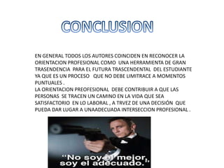 EN GENERAL TODOS LOS AUTORES COINCIDEN EN RECONOCER LA
ORIENTACION PROFESIONAL COMO UNA HERRAMIENTA DE GRAN
TRASENDENCIA PARA EL FUTURA TRASCENDENTAL DEL ESTUDIANTE
YA QUE ES UN PROCESO QUE NO DEBE LIMITRACE A MOMENTOS
PUNTUALES .
LA ORIENTACION PREOFESIONAL DEBE CONTRIBUIR A QUE LAS
PERSONAS SE TRACEN UN CAMINO EN LA VIDA QUE SEA
SATISFACTORIO EN LO LABORAL , A TRVEZ DE UNA DECISIÓN QUE
PUEDA DAR LUGAR A UNAADECUADA INTERSECCION PROFESIONAL .
 