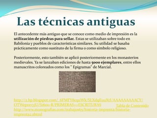 El antecedente más antiguo que se conoce como medio de impresión es la
utilización de piedras para sellar. Estas se utilizaban sobre todo en
Babilonia y pueblos de características similares. Su utilidad se basaba
prácticamente como sustituto de la firma o como símbolo religioso.

Posteriormente, esto también se aplicó posteriormente en los monasterios
medievales. Ya se lanzaban ediciones de hasta 5000 ejemplares, entre ellos
manuscritos coloreados como los " Epigramas" de Marcial.




http://2.bp.blogspot.com/_6FMFY8cquWk/SLXdqEuuXtI/AAAAAAAAACY/
OTWep1xvyjU/S1600-R/PRIMERAS++ESCRITURAS                Tabla de Contenido
http://www.monografias.com/trabajos65/historia-imprenta/historia-
imprenta2.shtml
 