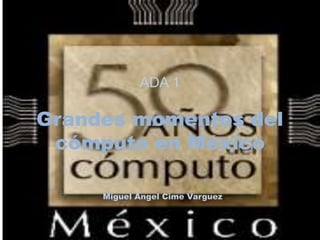 ADA 1 
Grandes momentos del 
cómputo en México 
Miguel Ángel Cime Varguez 
 