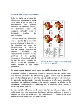 CUADRO 8: MAPA DE PRIVACIÓN DE MÉXICO

Esto nos indica en el caso de
México que en gran parte de la
zona centro y sur del País nos
encontramos      con      grandes
carencias en servicios básicos,
no    permitiendo     esto    una
adecuada cohesión social o
brindando       igualdad       de
oportunidades.

También vemos como en la zona
urbana (cuadro 9) la dinámica
propia del estado, la diversidad y
la capacidad de dotar de
infraestructura     y     servicios
pueden generar marginalidad
(intensa        expansión        de
asentamientos precarios en las
periferias    de    las    grandes
ciudades) e informalidad laboral
lo que da como resultado un
círculo vicioso de exclusión por         CUADRO 9: INDICADORES SOCIOECONÓMICOS
                                         EN LA CIUDAD DE MÉXICO
efecto espacial y por efecto
productivo.

En estos escenarios ¿qué puede hacer una política en materia de E-Gob?,

Como bien sabemos la intervención pública se justificaba solo para corregir fallas
del mercado (asimetría de información) y para permitir que la demanda
proveniente del sector privado orientara las actividades científicas y tecnológicas.
Se planteaba que la difusión y garantía de acceso a la información permitirían
solucionar los problemas relativos a la creación, adopción y difusión de la
tecnología y que la intervención del Estado solo se justificaba con la creación y
difusión de bienes públicos.

En este sentido E-México, en el sexenio de Fox, dio el primer paso en la
gobernanza electrónica automatizando algunos trámites, facilitando el acceso a
algunos servicios; transparentando las adquisiciones y estableciendo sitios
electrónicos interactivos para sus dependencias.
 