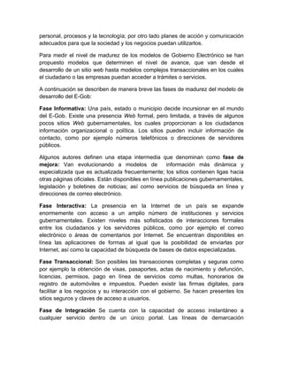 personal, procesos y la tecnología; por otro lado planes de acción y comunicación
adecuados para que la sociedad y los negocios puedan utilizarlos.

Para medir el nivel de madurez de los modelos de Gobierno Electrónico se han
propuesto modelos que determinen el nivel de avance, que van desde el
desarrollo de un sitio web hasta modelos complejos transaccionales en los cuales
el ciudadano o las empresas puedan acceder a trámites o servicios.

A continuación se describen de manera breve las fases de madurez del modelo de
desarrollo del E-Gob:

Fase Informativa: Una país, estado o municipio decide incursionar en el mundo
del E-Gob. Existe una presencia Web formal, pero limitada, a través de algunos
pocos sitios Web gubernamentales, los cuales proporcionan a los ciudadanos
información organizacional o política. Los sitios pueden incluir información de
contacto, como por ejemplo números telefónicos o direcciones de servidores
públicos.

Algunos autores definen una etapa intermedia que denominan como fase de
mejora: Van evolucionando a modelos de               información más dinámica y
especializada que es actualizada frecuentemente; los sitios contienen ligas hacia
otras páginas oficiales. Están disponibles en línea publicaciones gubernamentales,
legislación y boletines de noticias; así como servicios de búsqueda en línea y
direcciones de correo electrónico.

Fase Interactiva: La presencia en la Internet de un país se expande
enormemente con acceso a un amplio número de instituciones y servicios
gubernamentales. Existen niveles más sofisticados de interacciones formales
entre los ciudadanos y los servidores públicos, como por ejemplo el correo
electrónico o áreas de comentarios por Internet. Se encuentran disponibles en
línea las aplicaciones de formas al igual que la posibilidad de enviarlas por
Internet, así como la capacidad de búsqueda de bases de datos especializadas.

Fase Transaccional: Son posibles las transacciones completas y seguras como
por ejemplo la obtención de visas, pasaportes, actas de nacimiento y defunción,
licencias, permisos, pago en línea de servicios como multas, honorarios de
registro de automóviles e impuestos. Pueden existir las firmas digitales, para
facilitar a los negocios y su interacción con el gobierno. Se hacen presentes los
sitios seguros y claves de acceso a usuarios.

Fase de Integración Se cuenta con la capacidad de acceso instantáneo a
cualquier servicio dentro de un único portal. Las líneas de demarcación
 