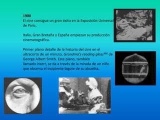 1900
El cine consigue un gran éxito en la Exposición Universal
de París.

Italia, Gran Bretaña y España empiezan su producción
cinematográfica.

Primer plano detalle de la historia del cine en el
ultracorto de un minuto, Grandma’s reading glass368 de
George Albert Smith. Este plano, también
llamado insert, se da a través de la mirada de un niño
que observa el incipiente bigote de su abuelita.
 