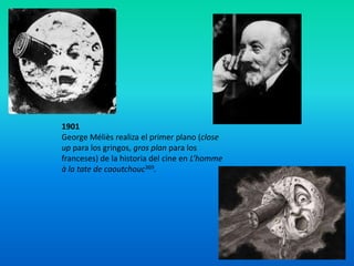 1901
George Méliès realiza el primer plano (close
up para los gringos, gros plan para los
franceses) de la historia del cine en L’homme
à la tate de caoutchouc369.
 