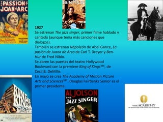 1927
Se estrenan The jazz singer, primer filme hablado y
cantado (aunque tenía más canciones que
diálogos).
También se estrenan Napoleón de Abel Gance, La
pasión de Juana de Arco de Carl T. Dreyer y Ben-
Hur de Fred Niblo.
Se abren las puertas del teatro Hollywood
Boulevard con la premiere King of Kings386, de
Cecil B. DeMille.
En mayo se crea The Academy of Motion Picture
Arts and Sciences387. Douglas Fairbanks Senior es el
primer presidente.
 