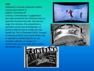 1952
Hollywood continúa utilizando medios
nuevos para seducir al
público: Cinerama,3D
cinema y CinemaScope. La gigantesca
pan-talla envolvente de Cinerama hace su
aparición durante este año. Esta técnica
exige tres cámaras, tres proyectores y
pantallas semicurvas entrelazadas. La
primera película que se rueda con este
medio fue This is Cinerama (1952). Aunque
el invento produce unos pocos éxitos más,
se abandona cuando deja de ser una
novedad; además, el equipo y la
construcción de salas especiales resultan
demasiado caros.
 
