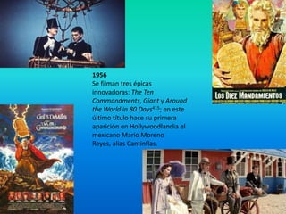 1956
Se filman tres épicas
innovadoras: The Ten
Commandments, Giant y Around
the World in 80 Days415; en este
último título hace su primera
aparición en Hollywoodlandia el
mexicano Mario Moreno
Reyes, alias Cantinflas.
 