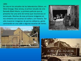 1893
Se crea en los estudios de los laboratorios Edison, en
West Orange, New Jersey, el primer estudio de cine
llamado Black Maria. La primera película que se
presenta fue una serie de tomas que reconstruía un
estornudo. Muchas de esas primeras imágenes en
mo-vimiento son escenas sin editar y sin historia. Tan
sólo muestran imágenes de perros callejeros, gente
caminando en una calle o algunas escenas de trenes.
 