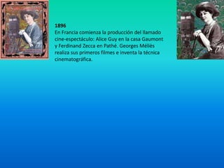 1896
En Francia comienza la producción del llamado
cine-espectáculo: Alice Guy en la casa Gaumont
y Ferdinand Zecca en Pathé. Georges Méliès
realiza sus primeros filmes e inventa la técnica
cinematográfica.
 