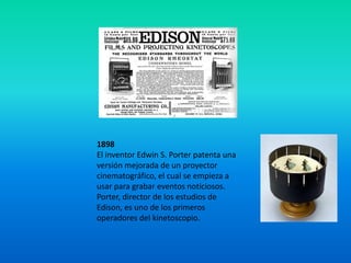 1898
El inventor Edwin S. Porter patenta una
versión mejorada de un proyector
cinematográfico, el cual se empieza a
usar para grabar eventos noticiosos.
Porter, director de los estudios de
Edison, es uno de los primeros
operadores del kinetoscopio.
 