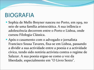 BIOGRAFIA Sophia de Mello Breyner nasceu no Porto, em 1919, no seio de uma família aristocrática. A sua infância e adolescência decorrem entre o Porto e Lisboa, onde cursou Filologia Clássica.  Após o casamento com o advogado e jornalista Francisco Sousa Tavares, fixa-se em Lisboa, passando a dividir a sua actividade entre a poesia e a actividade cívica, tendo sido notória activista contra o regime de Salazar. A sua poesia ergue-se como a voz da liberdade, especialmente em "O Livro Sexto". 