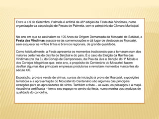 Entre 4 e 9 de Setembro, Palmela é anfitriã da 46ª edição da Festa das Vindimas, numa organização da associação de Festas de Palmela, com o patrocínio da Câmara Municipal. No ano em que se assinalam os 100 Anos da Origem Demarcada do Moscatel de Setúbal, a Festa das Vindimas associa-se às comemorações e dá lugar de destaque ao Moscatel, sem esquecer os vinhos tintos e brancos regionais, de grande qualidade. Como habitualmente, a Festa apresenta os momentos tradicionais que a tornaram num dos maiores certames do distrito de Setúbal e do país. É o caso da Eleição da Rainha das Vindimas (no dia 3), do Cortejo de Camponeses, da Pisa da Uva e Benção do 1º Mosto e dos Cortejos Alegóricos que, este ano, a propósito do Centenário do Moscatel, fazem desfilar algumas das principais empresas produtoras e revisitam momentos marcantes do século XX. Exposição, prova e venda de vinhos, cursos de iniciação à prova de Moscatel, exposições temáticas e a apresentação do Moscatel do Centenário são algumas das principais atracções para os apreciadores de vinho. Também a fruta – as uvas, os pêssegos e a maçã riscadinha certificada – tem o seu espaço no centro da festa, numa mostra dos produtos de qualidade do concelho.