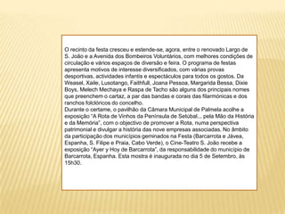 O recinto da festa cresceu e estende-se, agora, entre o renovado Largo de S. João e a Avenida dos Bombeiros Voluntários, com melhores condições de circulação e vários espaços de diversão e feira. O programa de festas apresenta motivos de interesse diversificados, com várias provas desportivas, actividades infantis e espectáculos para todos os gostos. Da Weasel, Xaile, Lusotango, Faithfull, Joana Pessoa, Margarida Bessa, Dixie Boys, Melech Mechaya e Raspa de Tacho são alguns dos principais nomes que preenchem o cartaz, a par das bandas e corais das filarmónicas e dos ranchos folclóricos do concelho.Durante o certame, o pavilhão da Câmara Municipal de Palmela acolhe a exposição “A Rota de Vinhos da Península de Setúbal... pela Mão da História e da Memória”, com o objectivo de promover a Rota, numa perspectiva patrimonial e divulgar a história das nove empresas associadas. No âmbito da participação dos municípios geminados na Festa (Barcarrota e Jávea, Espanha, S. Filipe e Praia, Cabo Verde), o Cine-Teatro S. João recebe a exposição “Ayer y Hoy de Barcarrota”, da responsabilidade do município de Barcarrota, Espanha. Esta mostra é inaugurada no dia 5 de Setembro, às 15h30.