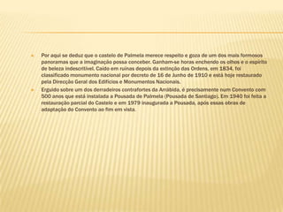 Por aqui se deduz que o castelo de Palmela merece respeito e goza de um dos mais formosos panoramas que a imaginação possa conceber. Ganham-se horas enchendo os olhos e o espírito de beleza indescritível. Caído em ruínas depois da extinção das Ordens, em 1834, foi classificado monumento nacional por decreto de 16 de Junho de 1910 e está hoje restaurado pela Direcção Geral dos Edifícios e Monumentos Nacionais.Erguido sobre um dos derradeiros contrafortes da Arrábida, é precisamente num Convento com 500 anos que está instalada a Pousada de Palmela (Pousada de Santiago). Em 1940 foi feita a restauração parcial do Castelo e em 1979 inaugurada a Pousada, após essas obras de adaptação do Convento ao fim em vista.