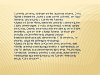 Como de costume, atribuem-se-lhe fabulosas origens. Cinco léguas a sueste de Lisboa e duas da vila da Moita, em lugar iminente, está situado o Castelo de Palmela.A Igreja de Santa Maria, dentro da cerca do Castelo e junto à torre de menagem, é muito antiga e está há muito tempo em ruínas. Quando se arruinou não se sabe ao certo. Sabe-se todavia, que em 1534 a Igreja foi feita "de novo" por esmolas de Dom Prior e de pessoas devotas. Bastante danificada pelo terramoto de 1755 conserva, no entanto, traços da edificação renascença. A Igreja de Santa Maria do Castelo, como se afirma, está hoje de tal modo arruinada que é difícil a reconstituição do que foi, embora existam elementos descritivos. Pouco resta, na verdade, do tempo primitivo e das obras, acrescentos e modificações que sem dúvida se lhe fizeram no resto do século XVI e ainda XVII.