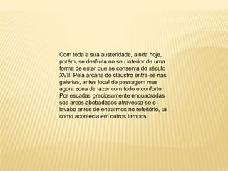 Com toda a sua austeridade, ainda hoje, porém, se desfruta no seu interior de uma forma de estar que se conserva do século XVII. Pela arcaria do claustro entra-se nas galerias, antes local de passagem mas agora zona de lazer com todo o conforto. Por escadas graciosamente enquadradas sob arcos abobadados atravessa-se o lavabo antes de entrarmos no refeitório, tal como acontecia em outros tempos.