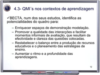 4.3- QMI´s nos contextos de aprendizagem BECTA, num dos seus estudos, identifica as potencialidades do quadro para: Enriquecer espaços de demonstração modelação. Promover a qualidade das interacções e facilitar momentos informais de avaliação, que resultam da efectividade e clareza das questões colocadas. Restabelecer o balanço entre a produção de recursos educativos e o planeamento das estratégias de ensino. Aumentar o ritmo e a profundidade das aprendizagens. 