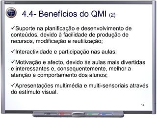 4.4- Benefícios do QMI  (2) Suporte na planificação e desenvolvimento de conteúdos, devido à facilidade de produção de recursos, modificação e reutilização; Interactividade e participação nas aulas; Motivação e afecto, devido às aulas mais divertidas e interessantes e, consequentemente, melhor a atenção e comportamento dos alunos; Apresentações multimédia e multi-sensoriais através do estímulo visual. 