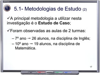 5.1- Metodologias de Estudo  (2) A principal metodologia a utilizar nesta investigação é o  Estudo de Caso ; Foram observadas as aulas de 2 turmas: 7º ano    26 alunos, na disciplina de Inglês; 10º ano    19 alunos, na disciplina de Matemática. 