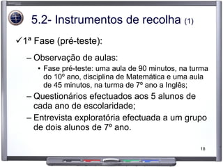 5.2- Instrumentos de recolha  (1) 1ª Fase (pré-teste): Observação de aulas: Fase pré-teste: uma aula de 90 minutos, na turma do 10º ano, disciplina de Matemática e uma aula de 45 minutos, na turma de 7º ano a Inglês; Questionários efectuados aos 5 alunos de cada ano de escolaridade; Entrevista exploratória efectuada a um grupo de dois alunos de 7º ano. 