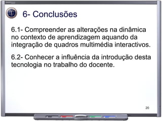 6- Conclusões 6.1- Compreender as alterações na dinâmica no contexto de aprendizagem aquando da integração de quadros multimédia interactivos. 6.2- Conhecer a influência da introdução desta tecnologia no trabalho do docente. 