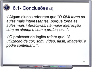 6.1- Conclusões  (2) Algum alunos referiram que “ O QMI torna as aulas mais interessantes, porque torna as aulas mais interactivas, há maior interacção com os alunos e com o professor… ”.  O professor de Inglês refere que: “ A utilização de cor, som, vídeo, flash, imagens, e podia continuar… ”.  