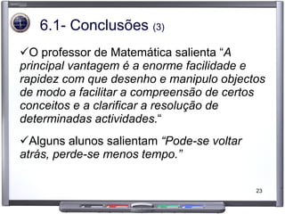 6.1- Conclusões  (3) O professor de Matemática salienta “ A principal vantagem é a enorme facilidade e rapidez com que desenho e manipulo objectos de modo a facilitar a compreensão de certos conceitos e a clarificar a resolução de determinadas actividades. “  Alguns alunos salientam  “Pode-se voltar atrás, perde-se menos tempo.” 