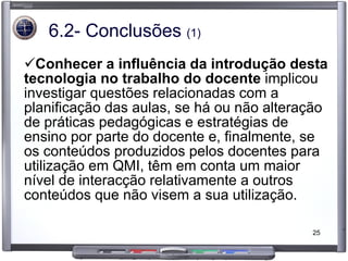 6.2- Conclusões  (1) Conhecer a influência da introdução desta tecnologia no trabalho do docente  implicou investigar questões relacionadas com a planificação das aulas, se há ou não alteração de práticas pedagógicas e estratégias de ensino por parte do docente e, finalmente, se os conteúdos produzidos pelos docentes para utilização em QMI, têm em conta um maior nível de interacção relativamente a outros conteúdos que não visem a sua utilização. 