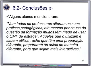 6.2- Conclusões  (3) Alguns alunos mencionaram: “ Nem todos os professores alteram as suas práticas pedagógicas, até mesmo por causa da questão da formação muitos têm medo de usar o QMI, de estragar. Aqueles que o utilizam e sabem utilizar, acho que têm uma preparação diferente, prepararam as aulas de maneira diferente, para que sejam mais interactivas.” 