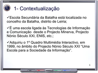 1- Contextualização Escola Secundária da Batalha está localizada no concelho da Batalha, distrito de Leiria; É uma escola ligada às Tecnologias de Informação e Comunicação  desde o Projecto Minerva, Projecto Nónio Século XXI, ENIS, etc.; Adquiriu o 1º Quadro Multimédia Interactivo, em 1999, no âmbito do Projecto Nónio Século XXI “Uma Escola para a Sociedade da Informação”. 